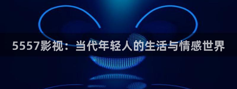 神马影院午夜第九：5557影视：当代年轻人的生活与情感世界